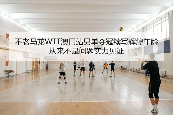 不老马龙WTT澳门站男单夺冠续写辉煌年龄从来不是问题实力见证